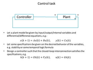 Control	task
PlantController
u y
x
• Let a	plant model	be	given by	input/output/internal variables and	
differential/difference equations,	e.g.:
𝑥 𝑘 + 1 = 𝐴𝑥 𝑘 + 𝐵𝑢 𝑘 , 𝑦 𝑘 = 𝐶𝑥(𝑘)
• Let some	specifications be	given on	the	desired behavior of	the	variables,	
e.g.	stabilityor	some	temporal logicformula
• Design	a	controller	such that the	closed-loop interconnectionsatisfies the	
specifications,	e.g.
ℎ 𝑘 + 1 = 𝐸ℎ 𝑘 + 𝐹𝑦 𝑘 , u 𝑘 = 𝐺ℎ(𝑘)
 