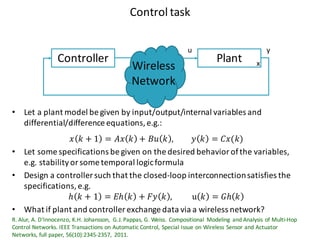 Control	task
PlantController
• Let a	plant model	be	given by	input/output/internal variables and	
differential/difference equations,	e.g.:
𝑥 𝑘 + 1 = 𝐴𝑥 𝑘 + 𝐵𝑢 𝑘 , 𝑦 𝑘 = 𝐶𝑥(𝑘)
• Let some	specifications be	given on	the	desired behavior of	the	variables,	
e.g.	stabilityor	some	temporal logicformula
• Design	a	controller	such that the	closed-loop interconnectionsatisfies the	
specifications,	e.g.
ℎ 𝑘 + 1 = 𝐸ℎ 𝑘 + 𝐹𝑦 𝑘 , 	u 𝑘 = 𝐺ℎ 𝑘
• What if plant and	controller	exchange data	via	a	wireless	network?
R.	Alur,	A.	D'Innocenzo,	K.H.	Johansson,	 G.J.	Pappas,	G.	Weiss.	Compositional Modeling and	Analysis	of	Multi-Hop	
Control	Networks.	IEEE	Transactions on	Automatic Control,	Special	Issue on	Wireless	Sensor	and	Actuator
Networks,	full	paper,	56(10):2345-2357,	 2011.	
u y
xWireless
Network
 