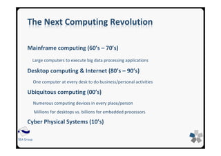 SEA Group
The Next Computing Revolution
Mainframe computing (60’s – 70’s)
Large computers to execute big data processing applications
Desktop computing & Internet (80’s – 90’s)
One computer at every desk to do business/personal activities
Ubiquitous computing (00’s)
Numerous computing devices in every place/person
Millions for desktops vs. billions for embedded processors
Cyber Physical Systems (10’s)
 