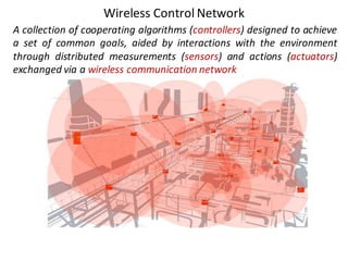 Wireless	Control	Network
A collection of cooperating algorithms (controllers) designed to achieve
a set of common goals, aided by interactions with the environment
through distributed measurements (sensors) and actions (actuators)
exchanged via a wireless communication network
 