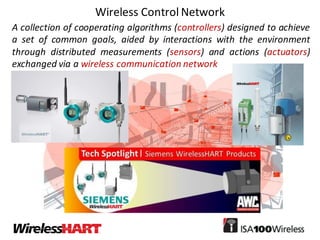 Wireless	Control	Network
A collection of cooperating algorithms (controllers) designed to achieve
a set of common goals, aided by interactions with the environment
through distributed measurements (sensors) and actions (actuators)
exchanged via a wireless communication network
 