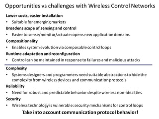 Opportunities	vs	challenges	with	Wireless	Control	Networks
Lower	costs,	easier	installation
• Suitable	for	emerging	markets
Broadens	scope	of	sensing	and	control
• Easier	to	sense/monitor/actuate:	opens	new	application	domains
Compositionality
• Enables	system	evolution	via	composable control	loops
Runtime	adaptation	and	reconfiguration
• Control	can	be	maintained	in	response	to	failures	and	malicious	attacks
Complexity
• Systems	designers	and	programmers	need	suitable	abstractions	to	hide	the	
complexity	from	wireless	devices	and	communication	protocols
Reliability
• Need	for	robust	and	predictable	behavior	despite	wireless	non-idealities
Security
• Wireless	technology	is	vulnerable:	security	mechanisms	for	control	loops
Take	into	account	communication	protocol	behavior!
 