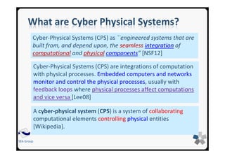 SEA Group
What are Cyber Physical Systems?
Cyber-Physical Systems (CPS) as ``engineered systems that are
built from, and depend upon, the seamless integration of
computational and physical components” [NSF12]
Cyber-Physical Systems (CPS) are integrations of computation
with physical processes. Embedded computers and networks
monitor and control the physical processes, usually with
feedback loops where physical processes affect computations
and vice versa [Lee08]
A cyber-physical system (CPS) is a system of collaborating
computational elements controlling physical entities
[Wikipedia].
 