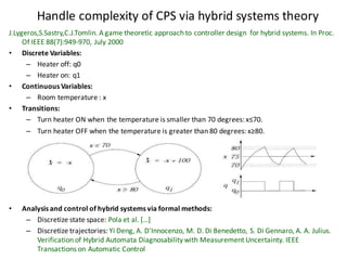 Handle	complexity	of	CPS	via	hybrid	systems	theory
J.Lygeros,S.Sastry,C.J.Tomlin.	A	game	theoretic	approach	to	controller	design		for	hybrid	systems.	In	Proc.	
Of	IEEE	88(7):949-970,	July	2000
• Discrete	Variables:
– Heater	off:	q0
– Heater	on:	q1
• Continuous	Variables:
– Room	temperature	:	x
• Transitions:
– Turn	heater	ON	when	the	temperature	is	smaller	than	70	degrees:	x≤70.
– Turn	heater	OFF	when	the	temperature	is	greater	than	80	degrees:	x≥80.
• Analysis	and	control	of	hybrid	systems	via	formal	methods:
– Discretize	state	space:	Pola et	al.	[…]
– Discretize	trajectories:	Yi	Deng,	A.	D'Innocenzo,	M.	D.	Di	Benedetto,	S.	Di	Gennaro,	A.	A.	Julius.	
Verification	of	Hybrid	Automata	Diagnosability with	Measurement	Uncertainty.	IEEE	
Transactions	on	Automatic	Control
 
