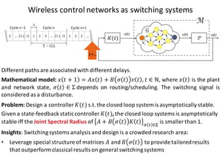 Wireless	control	networks	as switching systems
𝑡+…
Problem:	Design	a	controller	𝐾(𝑡) s.t.	the	closed	loop	system	is	asymptotically	stable.
Given a	state-feedback	staticcontroller 𝐾(𝑡),	the	closed loop systems is asymptotically
stable iff the	Joint	Spectral Radius of	 𝐴 + 𝐵 𝜎 𝑡 𝐾 𝑡 Q R ∈Z
is smaller than 1.
Insights:	Switching	systems	analysis	and	design	is	a	crowded	research	area:
• Leverage	special	structure	of	matrices	𝐴 and	𝐵 𝜎 𝑡 to	provide	tailored	results	
that	outperform classical	results	on	general	switching	systems
𝐾(𝑡)
Different paths are associated with different delays.
Mathematical model: 𝑥 𝑡 + 1 = 𝐴𝑥 𝑡 + 𝐵 𝜎 𝑡 𝑣 𝑡 , 𝑡 ∈ ℕ, where 𝑥 𝑡 is the plant
and network state, 𝜎 𝑡 ∈ Σ	depends on routing/scheduling. The switching signal is
considered as a disturbance.
 