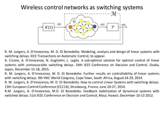 Wireless	control	networks	as switching systems
R. M. Jungers, A. D'Innocenzo, M. D. Di Benedetto. Modeling, analysis and design of linear systems with
switching delays. IEEE Transactions on Automatic Control, to appear.
A. Cicone, A. D'Innocenzo, N. Guglielmi, L. Laglia. A sub-optimal solution for optimal control of linear
systems with unmeasurable switching delays. 54th IEEE Conference on Decision and Control, Osaka,
Japan, December 15-18, 2015.
R. M. Jungers, A. D'Innocenzo, M. D. Di Benedetto. Further results on controllability of linear systems
with switching delays. 9th IFAC World Congress, Cape Town, South Africa, August 24-29, 2014.
R. M. Jungers, A. D'Innocenzo, M. D. Di Benedetto. How to control Linear Systems with switching delays.
13th European Control Conference (ECC14), Strasbourg, France, June 24-27, 2014.
R.M. Jungers, A. D'Innocenzo, M.D. Di Benedetto. Feedback stabilization of dynamical systems with
switched delays. 51st IEEE Conference on Decision and Control, Maui, Hawaii, December 10-13 2012.
𝐾(𝑡)
 