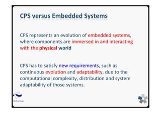 SEA Group
CPS versus Embedded Systems
CPS represents an evolution of embedded systems,
where components are immersed in and interacting
with the physical world
CPS has to satisfy new requirements, such as
continuous evolution and adaptability, due to the
computational complexity, distribution and system
adaptability of those systems.
 