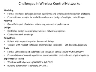 Challenges	in	Wireless	Control	Networks
Modeling
• Formal	interfaces	between	control	algorithms	and	wireless	communication	protocols
• Compositional	 models	for	scalable	analysis	and	design	of	multiple	control	loops
Analysis
• Quantify	impact	of	wireless	networking	 on	control	performance
Design
• Controller	design	incorporating	 wireless	network	properties
• Control-network	co-design
Robustness
• Robust	with	respect	to	packet	losses	and	delays
• Tolerant	with	respect	to	failures	and	malicious	intrusions	– CPS	Security	(SafeCOP)
Tools
• Formal	verification	and	automatic	(co-)design	of	safe	&	secure	WCN	(SafeCOP)
• Co-simulation	of	control	algorithms,	communication	protocols	and	physical	systems
Experimental	set-up
• WirelessHART laboratory	(INCIPICT	+	SafeCOP)
• Building	automation	laboratory	(INCIPICT)
 