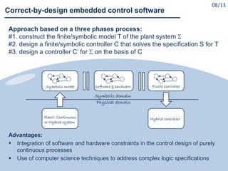 Approach based on a three phases process:
#1. construct the finite/symbolic model T of the plant system 
#2. design a finite/symbolic controller C that solves the specification S for T
#3. design a controller C’ for  on the basis of C
Advantages:
 Integration of software and hardware constraints in the control design of purely
continuous processes
 Use of computer science techniques to address complex logic specifications
Correct-by-design embedded control software
Symbolic domain
Physical domain
Plant: Continuous
or Hybrid system
Symbolic model Finite controllerSoftware & hardware
Hybrid controller
08/13
 