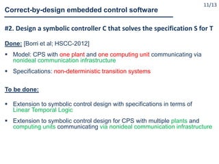 #2. Design a symbolic controller C that solves the specification S for T
Done: [Borri et al; HSCC-2012]
 Model: CPS with one plant and one computing unit communicating via
nonideal communication infrastructure
 Specifications: non-deterministic transition systems
To be done:
 Extension to symbolic control design with specifications in terms of
Linear Temporal Logic
 Extension to symbolic control design for CPS with multiple plants and
computing units communicating via nonideal communication infrastructure
Correct-by-design embedded control software
11/13
 