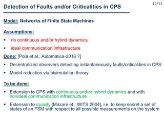 Model: Networks of Finite State Machines
Assumptions:
 no continuous and/or hybrid dynamics
 ideal communication infrastructure
Done: [Pola et al.; Automatica-2016 ?]
 Decentralized observers detecting instantaneously faults/criticalities in CPS
 Model reduction via bisimulation theory
To be done:
 Extension to CPS with continuous and/or hybrid dynamics and with
nonideal communication infrastructure
 Extension to opacity [Mazare et., WITS 2004], i.e. to keep secret a set of
states of an FSM with respect to all possible measurements on the system
Detection of Faults and/or Criticalities in CPS
12/13
 
