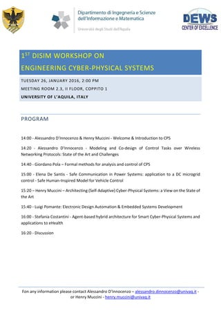 Fon any information please contact Alessandro D’Innocenzo – alessandro.dinnocenzo@univaq.it -
or Henry Muccini - henry.muccini@univaq.it
1ST
DISIM WORKSHOP ON
ENGINEERING CYBER-PHYSICAL SYSTEMS
TUESDAY 26, JANUARY 2016, 2:00 PM
MEETING ROOM 2.3, II FLOOR, COPPITO 1
UNIVERSITY OF L’AQUILA, ITALY
PROGRAM
14:00 - Alessandro D’Innocenzo & Henry Muccini - Welcome & Introduction to CPS
14:20 - Alessandro D’Innocenzo - Modeling and Co-design of Control Tasks over Wireless
Networking Protocols: State of the Art and Challenges
14:40 - Giordano Pola – Formal methods for analysis and control of CPS
15:00 - Elena De Santis - Safe Communication in Power Systems: application to a DC microgrid
control - Safe Human-Inspired Model for Vehicle Control
15:20 – Henry Muccini – Architecting (Self-Adaptive) Cyber-Physical Systems: a View on the State of
the Art
15:40 - Luigi Pomante: Electronic Design Automation & Embedded Systems Development
16:00 - Stefania Costantini - Agent-based hybrid architecture for Smart Cyber-Physical Systems and
applications to eHealth
16:20 - Discussion
 