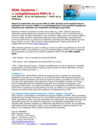 SEAL Systems –
« complètement PDF/A »
FAN 2009 : 29 et 30 Septembre – CNIT de la
Défense.

Depuis la publication de la norme PDF/A, SEAL Systems s’est engagée dans la
promotion de la norme 19005-1 et le développement d’une gamme complète de
solutions pour répondre aux impératifs d’archivage long terme.

Membre du PDF/A Competence Center (www.pdfa.org ), SEAL Systems participe à
différentes manifestations de promotion de la norme PDF/A : pour la première fois en
France en 2007 au salon Documation, puis au FAN en 2008 au sein d'un pavillon dédié à
la norme. SEAL Systems a également participé à des manifestations internationales
comme le DLM Forum ou encore à la conférence internationale 2009 du PDF/A qui s'est
tenue à Berlin en avril. SEAL Systems réalise également le "petit guide PDF/A" en
collaboration de la Fedisa (http://fedisa.eu).

SEAL Systems participe au salon du FAN qui se tient au CNIT de la Défense du 29 et 30
septembre 2009. Il sera présent au sein d’un pavillon dédié au PDF/A ,afin de présenter
les nouveautés de sa gamme de solutions dédiée au PDF/A intitulée PDF Longlife
Suite :

- PDF Checker : Pour le contrôle de conformité PDF/A

- PDF Adjust : Pour l’adaptation des fichiers PDF à la norme

- DPF : Digital Process Factory : Solution complète pour la mise en place d’un workflow
de génération de fichiers PDF/A à partir de tous formats de fichier (MS Office, formats
graphiques, fichiers de CFAO,…)

Le PDF/A ? :
Le standard ISO 19005(PDF/A) définit les exigences pour la création de documents
adaptés à l'archivage, en se basant sur le format de fichier PDF largement répandu. Le
standard spécifie en détails quels sont les types de contenus autorisés et ceux qui ne le
sont pas. Ces spécifications sont destinées à assurer la lisibilité du fichier sur le long
terme indépendamment de l'application logicielle et du système d'exploitation avec
lesquels il a été produit. Les experts prédisent que la désignation du PDF/A comme une
norme ISO va promouvoir la popularité du format, par ailleurs, les avantages comme la
fonction de recherche de texte vont accélérer le remplacement du TIFF.

Les solutions Multi plates-formes pour vérifier, adapter, convertir :
SEAL Systems a développé un ensemble de solutions dédiées au PDF/A. Elles permettent
de générer des fichiers conformes à la norme PDF/A à partir de tous types de fichiers (MS
office, graphiques, CAO). Avec ses possibilités de configuration, sa transparence dans les
traitements (log xml), ses outils de supervision, ses capacités d'intégration, la suite
logicielle SEAL Systems s'adapte aux différentes spécificités du marché. Sa compatibilité
multi plates-formes (Windows, UNIX, Linux) est également un élément distinctif. Par
ailleurs, une intégration SAP certifiée et éprouvée est disponible.

Said EL MORABITI
SEAL Systems France
Tél : +33-(0)1 43 97 69 66
Mobile : 33-(0)6 61 35 87 11
Fax : 33-(0)1 43 97 69 09
selmorabiti@sealsystems.fr
Visiter notre site : www.pdfa.fr   --- www.sealsystems.fr
 