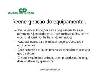 www.cpsol.com.br
Reenergização do equipamento…
– Efetue testese inspeções para assegurar que todas as
ferramentas,jampeadores elétricos,curtos circuitos, terras
e outros dispositivos tenham sido removidos
– Avise aos outros para se manter longe dos circuitos e
equipamentos.
– Cada cadeado e etiqueta precisa ser removido pela pessoa
que o aplicou
– Cheque visualmente se todos os empregados estão longe
dos circuitos e equipamentos.
 