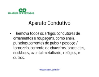 www.cpsol.com.br
Aparato Condutivo
• Remova todos os artigos condutores de
ornamentos e roupagens, como anéis,
pulseiras,correntes de pulso / pescoço /
tornozelo, corrente de chaveiros, braceletes,
necklaces, avental metalizado, relógios, e
outros.
 