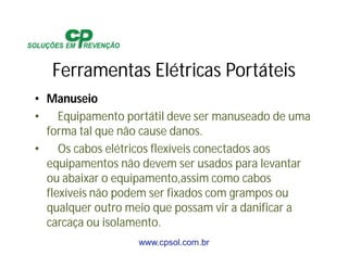 www.cpsol.com.br
Ferramentas Elétricas Portáteis
• Manuseio
• Equipamento portátil deve ser manuseado de uma
forma tal que não cause danos.
• Os cabos elétricos flexíveis conectados aos
equipamentos não devem ser usados para levantar
ou abaixar o equipamento,assim como cabos
flexíveis não podem ser fixados com grampos ou
qualquer outro meio que possam vir a danificar a
carcaça ou isolamento.
 
