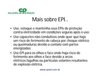 www.cpsol.com.br
Mais sobre EPI..
• Use, estoque e mantenha seus EPIs de proteção
contra eletricidade em condições seguras após o uso;
• Use capacetes não-condutivos onde quer que haja
um risco de ferimento de cabeça por choque elétrico
ou queimaduras devido a contato com partes
energizadas;
• Use EPI para os olhos e face onde haja risco de
ferimento aos olhos e face devido a arcos
elétricos,fagulhas ou partículas volantes resultantes
de explosão elétrica.
 