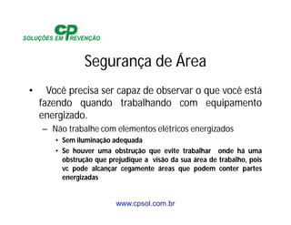 www.cpsol.com.br
Segurança de Área
• Você precisa ser capaz de observar o que você está
fazendo quando trabalhando com equipamento
energizado.
– Não trabalhe com elementos elétricos energizados
• Sem iluminação adequada
• Se houver uma obstrução que evite trabalhar onde há uma
obstrução que prejudique a visão da sua área de trabalho, pois
vc pode alcançar cegamente áreas que podem conter partes
energizadas
 