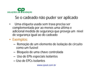 www.cpsol.com.br
Se o cadeado não puder ser aplicado
• Uma etiqueta usada sem trava precisa ser
complementada por ao menos uma última e
adicional medida de segurança que proveja um nível
de segurança igual ao do cadeado
• Exemplos:
– Remoção de um elemento de isolação de circuito
como um fusível
– Bloqueio de uma chave controlada
– Uso de EPIs especiais isolantes
– Uso de EPCs isolantes
 