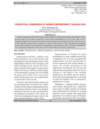 Vol . IV : Issue. 17

ISSN:0975-9999
Available online at www.selptrust.org
SELP Journal of Social Science
ISSN : 0975-9999
Vol IV : Issue. 17
July - Septemper 2013

CONCEPTUAL FRAMEWORK OF WOMEN EMPOWERMENT THROUGH SHG
Dr.C.Paramasivan,
Assistant Professor of Commerce
Periyar EVR College, Tiruchirappalli, Tamilnadu

ABSTRACT
Empowerment of women in the third world countries is important because the benefits will be
felt not only by the women themselves, but by their households as well. It may take a more
enlightened approach to ensure the empowerment of women in developing countries, but the returns
to their families and even the societies as a whole will be worth it. The conceptual development
of the subject matter of research shall be arranged in a chronological order. This Paper highlighted
the Conceptual framework which was earlerly undertaken by various researchers.

Key words: Empowerment, welfare programme, social systems,SHG
Introduction

Empower ment of women for social
development is a more complex process that
it appeared to be. It is now recognized that
empower ment involves advancement in
several important and related spheres to
ensur e the over all well-being of the
empowered. The Benefits derived from the
empowerment programmes must not only be
r elevant t o the needs of the intended
beneficiaries, but efforts must be made to
ensure that the target population is also able
to retain the benefits. This is particularly
significant for women.

Empowerment becomes a popular word
which dominates the overall growth and
development of any developing society. Since
Independence India has been changing in all
fields including social systems but still a
group of people still struggle to acquire equal
rights in the society. All the so-called changes
in the developing economy has not touched
the major part of their lives as the social
welfare programmes have not trickled down
to certain parts of the society.
It does not mean that the policy makers and
the government have not drawn any welfare
schemes but the schemes and programmes have
not reached in whole for whom it was designed
and hence it has lost its vigor and charm thus
not bringing any benefits to the society for
which it was planned and women sector is the
most affected population of that society.
SELP Journal of Social Science

Murlidhar A. Lokhande (2009) said that,
micro finance programme has a significant
role to play in Indian economy for booting
micro entrepreneurial activities for creating
productive assets coupled with employment
generation. So, in order to cover all the poor
households, particularly BPL households,
28

July -September 2013

 