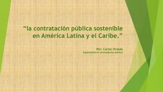 “la contratación pública sostenible
en América Latina y el Caribe.”
Por: Carlos Oviedo
Especialista en contratacion pública
 
