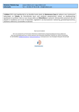 Website/ Mobiele App www.midest.com / app.midest.com
Informatie Tel : + 33 (0)1 47 56 21 66 - info@midest.com
DeMidest 2013 vindt tegelijkertijd en op dezelfde locatie plaats als Maintenance Expo,de vakbeurs voor maintenance
oplossingen, en Tolexpo, de internationale beurs voor productie equipmentvoor metaal- en plaatbewerking,
spoelbuizen en profielen. Ook is er een nieuwe editie van MidestMaroc in aantocht, hétindustriële evenement dat zich
afspeelt in Casablanca van 11 t/m 14 december, ingedeeld in zes beurssectoren: toelevering, gereedschapsmachines,
plaatwerk, elektronica, kunststoffen en diensten.
Noot voor de redactie
Dit is een persbericht van Promosalons Nederland, de Nederlandse vertegenwoordiging de Franse vakbeurzen.
Voor meer (pers)informatie kunt u contact opnemen met Promosalons Nederland, Tolstraat 127, 1074 VJ, Amsterdam,
tel: 020-4620020, info@promosalons.nl, www.promosalons.nl. Contactpersonen: Coen Rosdorff en Marjolein Rienderhoff.
 