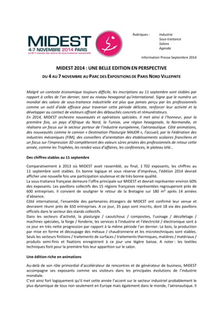 Rubriques : Industrie 
Sous-traitance 
Salons 
Agenda 
Information Presse Septembre 2014 
MIDEST 2014 : UNE BELLE EDITION EN PERSPECTIVE 
DU 4 AU 7 NOVEMBRE AU PARC DES EXPOSITIONS DE PARIS NORD VILLEPINTE 
Malgré un contexte économique toujours difficile, les inscriptions au 11 septembre sont stables par 
rapport à celles de l’an dernier, tant au niveau hexagonal qu’international. Signe que le numéro un 
mondial des salons de sous-traitance industrielle est plus que jamais perçu par les professionnels 
comme un outil d’aide efficace pour traverser cette période délicate, renforcer leur activité et la 
développer au contact de visiteurs offrant des débouchés concrets et rémunérateurs. 
En 2014, MIDEST orchestre nouveautés et opérations spéciales. Il met ainsi à l’honneur, pour la 
première fois, un pays d’Afrique du Nord, la Tunisie, une région hexagonale, la Normandie, et 
réalisera un focus sur le secteur porteur de l’industrie européenne, l’aéronautique. Côté animations, 
des nouveautés comme le camion « Destination Plasturgie MAJOR », l’accueil, par la Fédération des 
industries mécaniques (FIM), des conseillers d’orientation des établissements scolaires franciliens et 
un focus sur l’impression 3D complèteront des valeurs sûres prisées des professionnels de retour cette 
année, comme les Trophées, les rendez-vous d’affaires, les conférences, le plateau télé… 
Des chiffres stables au 11 septembre 
Comparativement à 2013 où MIDEST avait rassemblé, au final, 1 702 exposants, les chiffres au 
11 septembre sont stables. En bonne logique et sous réserve d’imprévus, l’édition 2014 devrait 
afficher une nouvelle fois une participation soutenue et de très bonne qualité. 
La sous-traitance française demeure l’offre principale sur MIDEST et devrait représenter environ 60% 
des exposants. Les pavillons collectifs des 15 régions françaises représentées regrouperont près de 
600 entreprises. Il convient de souligner le retour de la Bretagne sur 180 m² après 14 années 
d’absence. 
Côté international, l’ensemble des partenaires étrangers de MIDEST ont confirmé leur venue et 
devraient réunir près de 650 entreprises. A ce jour, 35 pays sont inscrits, dont 18 via des pavillons 
officiels dans le secteur des stands collectifs. 
Dans les secteurs d’activité, la plasturgie / caoutchouc / composites, l’usinage / décolletage / 
machines spéciales, la forge / fonderie, les services à l’industrie et l’électricité / électronique sont à 
ce jour en très nette progression par rapport à la même période l’an dernier. Le bois, la production 
par mise en forme et découpage des métaux / chaudronnerie et les microtechniques sont stables. 
Seuls les secteurs finitions / traitements de surfaces / traitements thermiques, matières / matériaux / 
produits semi-finis et fixations enregistrent à ce jour une légère baisse. A noter : les textiles 
techniques font pour la première fois leur apparition sur le salon. 
Une édition riche en animations 
Au-delà de son rôle primordial d’accélérateur de rencontres et de générateur de business, MIDEST 
accompagne ses exposants comme ses visiteurs dans les principales évolutions de l’industrie 
mondiale. 
C’est ainsi fort logiquement qu’il met cette année l’accent sur le secteur industriel probablement le 
plus dynamique de tous non seulement en Europe mais également dans le monde, l’aéronautique. Il 
 