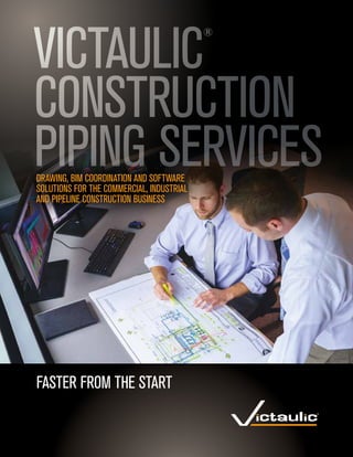 FASTER FROM THE START
VICTAULIC
®
CONSTRUCTION
PIPING SERVICESDRAWING, BIM COORDINATION AND SOFTWARE
SOLUTIONS FOR THE COMMERCIAL, INDUSTRIAL
AND PIPELINE CONSTRUCTION BUSINESS
 