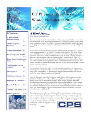 CT Physicians’ Services
                                   Winter Newsletter 2012

In This Issue:                  A Word From…
                                Bryan Graven, Executive Director
A Word From the
Executive Director              This is an exciting time to be in the healthcare technology industry with all of the innovation
                        P.1     and advancements taking place. I recently attended the Consumer Electronics Show with the
2011 Meaningful Use             intent to experience many of the industry’s current offerings, but quickly became captivated
                                by the glimpse into the future of healthcare IT: the introduction of the concept of “digitizing
Incentives              P.2
                                humans.”

When a Stranger Calls   P.3     Mobile devices are already a tremendous part of our lives and physician practices. However,
                                in the near future we will see the industry evolve and take it to another level. Smart phones
                                with embedded sensors could be the center of communication between patients and their
What is Population Health?
                                physicians. These devices will be loaded for medicine with the ability to display vital signs in
                        P.5     real time, acquire ultrasound images, perform lab analyses, and even decode one’s DNA.
Proper Care of Your Laptop or   There was even a mobile device accessory to your iPhone that took saliva samples to decode
Tablet                  P.5     your DNA along with microscopic sensors that would be implanted into your body to track
                                changes in your DNA. I got to see firsthand how some of these devices operate and was truly
                                amazed to see them in action.
The Meaning of Log Off
Windows                P.6
                                The information these devices gather from your body will create a real time feedback loop
                                from the patient to the provider. The data about your body will be analyzed to provide mean-
Meaningful Use          P.7     ingful results to the provider for preventive care and give valuable insight to treat patients
                                better. Our bodies will essentially become “digitized.”
The Month of February P.7
                                There are likely many legal and other logistical details that will need to be worked out for
                                these kinds of advancements to be used for meaningful purposes, but it is fascinating to see
Legends of St. Valentine P.8    that this technology has already been developed. These medical diagnostic devices will
                                 become commercial realities sooner than we all think; providers adopting EHRs is just the
                                start to jaw-dropping technological advancements that will impact patient care in ways that
Valentine’s Day Fun     P.9     were mere fanciful fiction just a few short years ago (especially with the continuous develop-
                                ments with nanotechnology, which utilize the smallest of devices that actually work from
Valentine’s Day Dinner P.10     within the body at a cellular level).


CPS Recipe Corner       P.11    Technology innovation is thriving in healthcare like no other industry as our lives become
                                even more infused with these advancements. Doctors will have so many more tools to de-
                                liver patient care and conduct research at a level never previously contemplated. What was
                                once considered limited to the imagination of science fiction is rapidly developing into reality
                                – a very promising, exciting and potentially
                                revolutionary reality with respect to medical
                                technology.
                                                    -Bryan
 