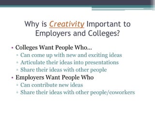 Why is Creativity Important to
Employers and Colleges?
• Colleges Want People Who…
▫ Can come up with new and exciting ideas
▫ Articulate their ideas into presentations
▫ Share their ideas with other people
• Employers Want People Who
▫ Can contribute new ideas
▫ Share their ideas with other people/coworkers
