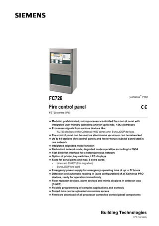 FC726 Cerberus™
PRO
Fire control panel
FS720 series (IP5)
 Modular, prefabricated, microprocessor-controlled fire control panel with
integrated user-friendly operating unit for up to max. 1512 addresses
 Processes signals from various devices like:
- FD720 devices of the Cerberus PRO series and SynoLOOP devices
 Fire control panel can be used as stand-alone version or can be networked
 Up to 64 stations (fire control panels and fire terminals) can be connected in
one network
 Integrated degraded mode function
 Redundant network node, degraded mode operation according to EN54
 Fast Ethernet interface for a heterogeneous network
 Option of printer, key switches, LED displays
 Slots for serial ports and max. 5 extra cards
- Line card C-NET (For migration)
- SynoLOOP line card
 Emergency power supply for emergency operating time of up to 72 hours
 Detection and automatic reading in (auto configuration) of all Cerberus PRO
devices, ready for operation immediately
 Floor repeater devices, alarm devices and mimic displays in detector loop
(C-NET)
 Flexible programming of complex applications and controls
 Stored data can be uploaded via remote access
 Firmware download of all processor controlled control panel components
Building Technologies
CPS Fire Safety
 