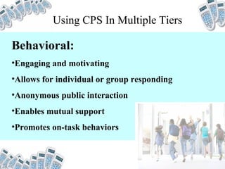 Behavioral: Engaging and motivating Allows for individual or group responding Anonymous public interaction Enables mutual support Promotes on-task behaviors Using CPS In Multiple Tiers 
