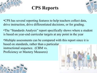 CPS Reports CPS has several reporting features to help teachers collect data, drive instruction, drive differentiated decisions, or for grading. The “Standards Analysis” report specifically shows where a student is based on year-end curricular targets at any point in the year Multiple assessments can be compared with this report since it is based on standards, rather than a particular  instructional sequence.  (CBM vs.  Proficiency or Mastery Measures) 