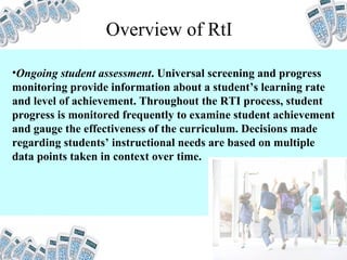 Overview of RtI Ongoing student assessment . Universal screening and progress monitoring provide information about a student’s learning rate and level of achievement. Throughout the RTI process, student progress is monitored frequently to examine student achievement and gauge the effectiveness of the curriculum. Decisions made regarding students’ instructional needs are based on multiple data points taken in context over time.   