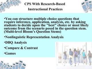 CPS With Research-Based  Instructional Practices You can structure multiple choice questions that require inference, application, analysis, etc. by asking students to decide upon the "best" choice or most likely outcome from the scenario posed in the question stem. (Multi-level Bloom’s Question Stems) Nonlinguistic Representation Analysis DBQ Analysis Compare & Contrast Games 