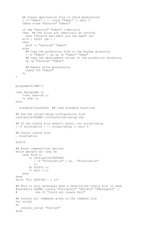 ## Create destination file to check permissions
[ -f "$dest" ] || touch "$dest" || exit 5
chmod u+rwx "$source" "$dest"
if cmp "$source" "$dest" >/dev/null
then ## The files are identical; do nothing
echo "$source and $dest are the same" >&2
elif [ $diff -ge 1 ]
then
diff -c "$source" "$dest"
else
## Copy the production file to the backup directory
[ -s "$dest" ] && cp -p "$dest" "$bak"
## Copy the development script to the production directory
cp -p "$source" "$dest"
## Remove write permissions
chmod 755 "$dest"
fi
}
progname=${0##*/}
case $progname in
*-sh) shx=-sh ;;
*) shx= ;;
esac
. standard-funcs$shx ## load standard functions
## Use the script-setup configuration file
configfile=$HOME/.config/script-setup.cfg
## If the config file doesn't exist, run script-setup
[ -f $configfile ] || script-setup || exit 5
## Source config file
. $configfile
diff=0
## Parse command-line options
while getopts dc: arg; do
case $arg in
c) configfile=$OPTARG
[ -f "$configfile" ] && . "$configfile"
;;
d) diff=1 ;;
*) exit 1 ;;
esac
done
shift "$(( $OPTIND - 1 ))"
## This is only necessary when a hand-rolled config file is used
#checkdirs $HOME/.config "$ScriptDir" "$BinDir" "$BackupDir" ||
# die $? "Could not create $dir"
## Install all commands given on the command line
for script
do
install_script "$script"
done
 