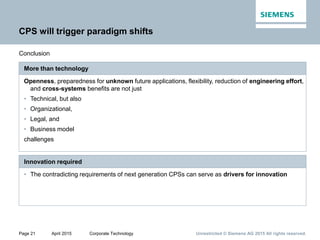 Page 21 April 2015 Corporate Technology Unrestricted © Siemens AG 2015 All rights reserved.
CPS will trigger paradigm shifts
Conclusion
Openness, preparedness for unknown future applications, flexibility, reduction of engineering effort,
and cross-systems benefits are not just
• Technical, but also
• Organizational,
• Legal, and
• Business model
challenges
More than technology
• The contradicting requirements of next generation CPSs can serve as drivers for innovation
Innovation required
 