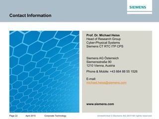 Page 22 April 2015 Corporate Technology Unrestricted © Siemens AG 2015 All rights reserved.
Contact Information
Prof. Dr. Michael Heiss
Head of Research Group
Cyber-Physical Systems
Siemens CT RTC ITP CPS
Siemens AG Österreich
Siemensstraße 90
1210 Vienna, Austria
Phone & Mobile: +43 664 88 55 1526
E-mail:
michael.heiss@siemens.com
www.siemens.com
 