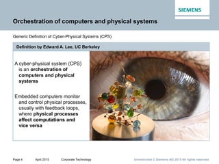 Page 4 April 2015 Corporate Technology Unrestricted © Siemens AG 2015 All rights reserved.
Orchestration of computers and physical systems
Generic Definition of Cyber-Physical Systems (CPS)
Definition by Edward A. Lee, UC Berkeley
A cyber-physical system (CPS)
is an orchestration of
computers and physical
systems
Embedded computers monitor
and control physical processes,
usually with feedback loops,
where physical processes
affect computations and
vice versa
 