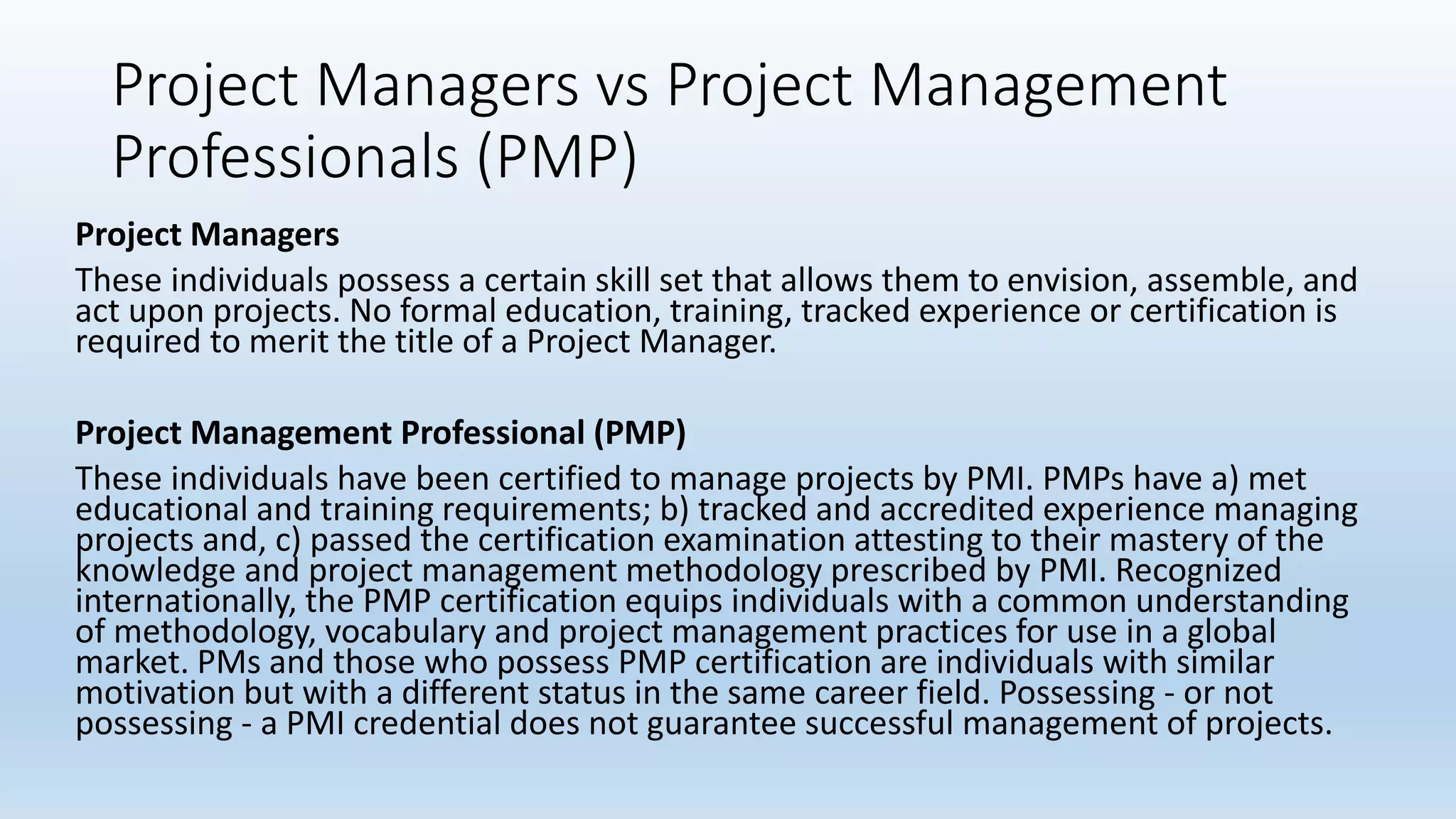 Project Managers vs Project Management
Professionals (PMP)
Project Managers
These individuals possess a certain skill set that allows them to envision, assemble, and
act upon projects. No formal education, training, tracked experience or certification is
required to merit the title of a Project Manager.
Project Management Professional (PMP)
These individuals have been certified to manage projects by PMI. PMPs have a) met
educational and training requirements; b) tracked and accredited experience managing
projects and, c) passed the certification examination attesting to their mastery of the
knowledge and project management methodology prescribed by PMI. Recognized
internationally, the PMP certification equips individuals with a common understanding
of methodology, vocabulary and project management practices for use in a global
market. PMs and those who possess PMP certification are individuals with similar
motivation but with a different status in the same career field. Possessing - or not
possessing - a PMI credential does not guarantee successful management of projects.
 