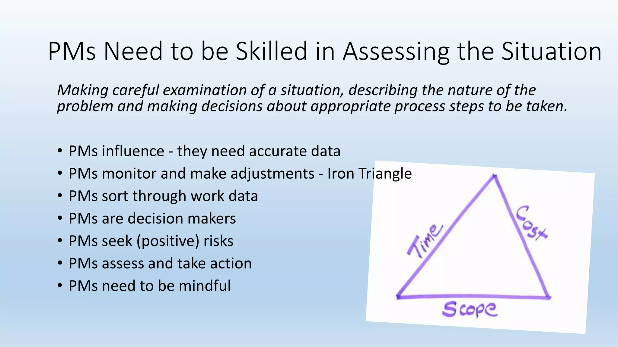 PMs Need to be Skilled in Assessing the Situation
Making careful examination of a situation, describing the nature of the
problem and making decisions about appropriate process steps to be taken.
• PMs influence - they need accurate data
• PMs monitor and make adjustments - Iron Triangle
• PMs sort through work data
• PMs are decision makers
• PMs seek (positive) risks
• PMs assess and take action
• PMs need to be mindful
 