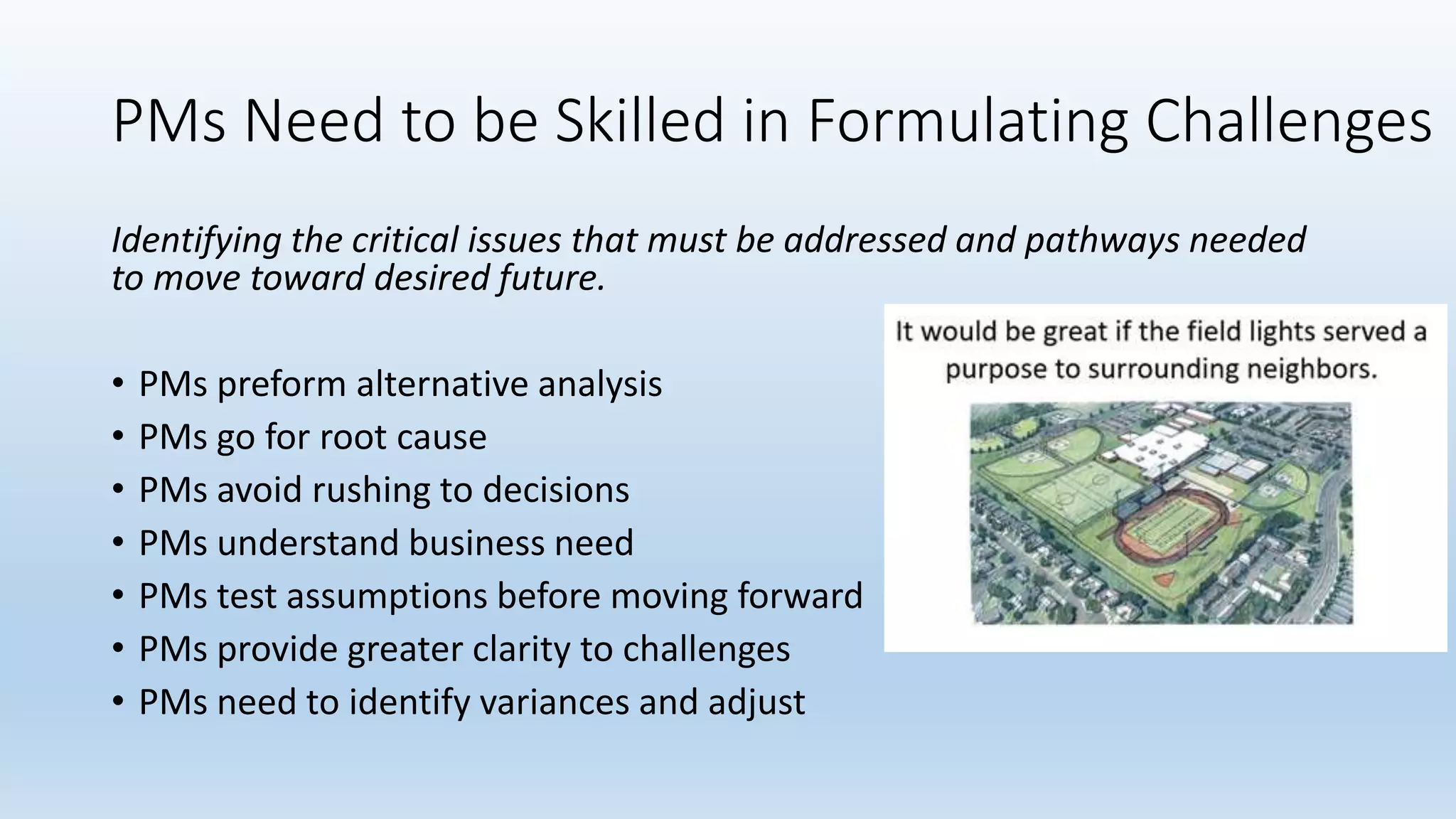 PMs Need to be Skilled in Formulating Challenges
Identifying the critical issues that must be addressed and pathways needed
to move toward desired future.
• PMs preform alternative analysis
• PMs go for root cause
• PMs avoid rushing to decisions
• PMs understand business need
• PMs test assumptions before moving forward
• PMs provide greater clarity to challenges
• PMs need to identify variances and adjust
 