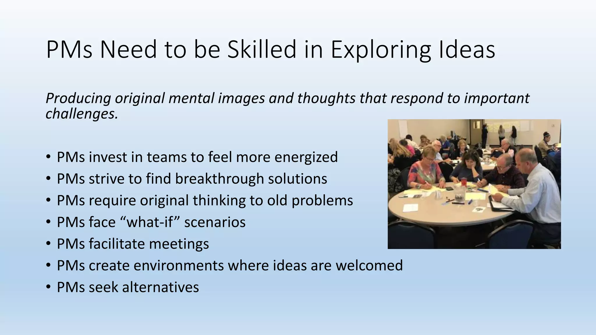 PMs Need to be Skilled in Exploring Ideas
Producing original mental images and thoughts that respond to important
challenges.
• PMs invest in teams to feel more energized
• PMs strive to find breakthrough solutions
• PMs require original thinking to old problems
• PMs face “what-if” scenarios
• PMs facilitate meetings
• PMs create environments where ideas are welcomed
• PMs seek alternatives
 