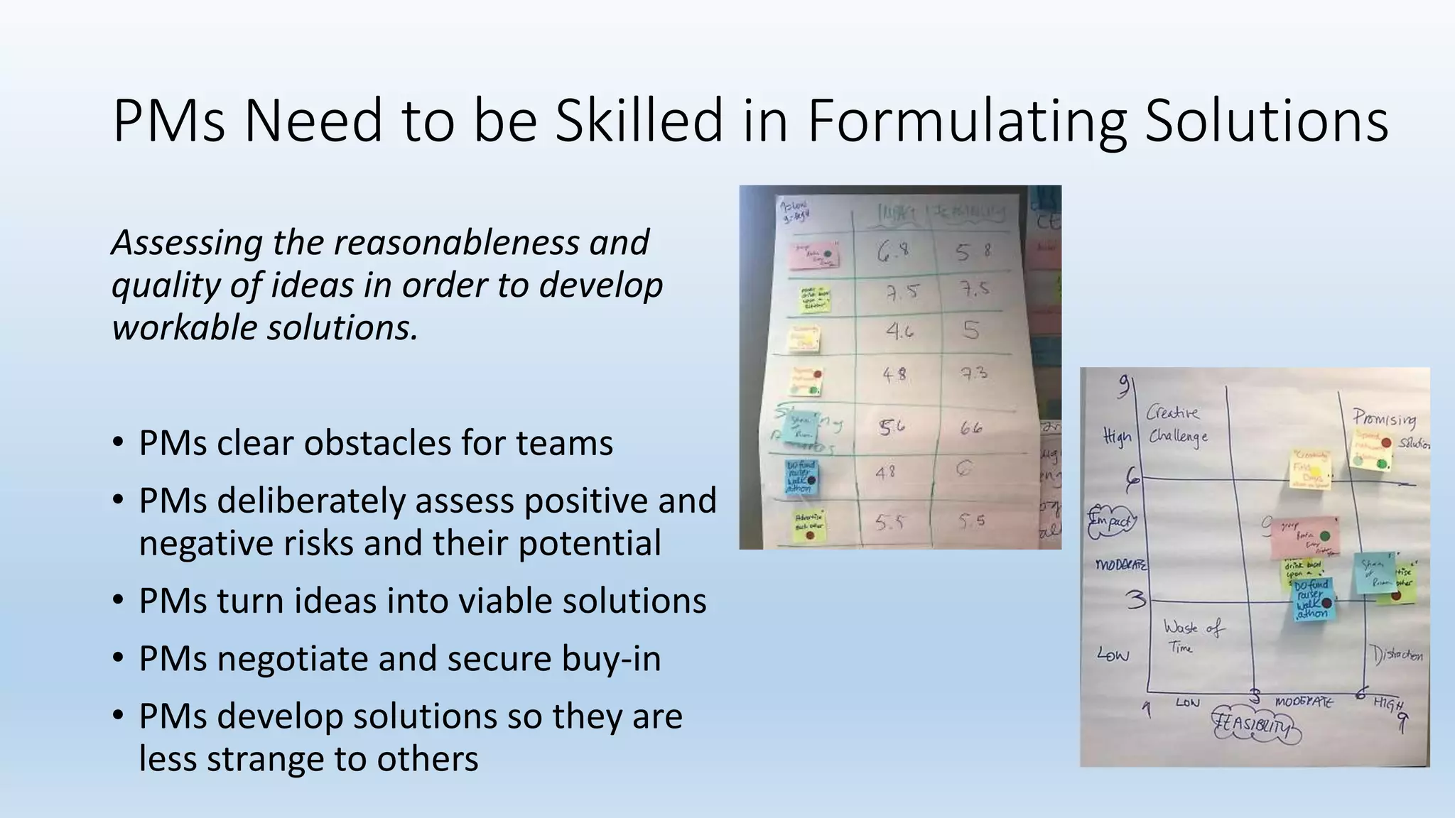 PMs Need to be Skilled in Formulating Solutions
Assessing the reasonableness and
quality of ideas in order to develop
workable solutions.
• PMs clear obstacles for teams
• PMs deliberately assess positive and
negative risks and their potential
• PMs turn ideas into viable solutions
• PMs negotiate and secure buy-in
• PMs develop solutions so they are
less strange to others
 