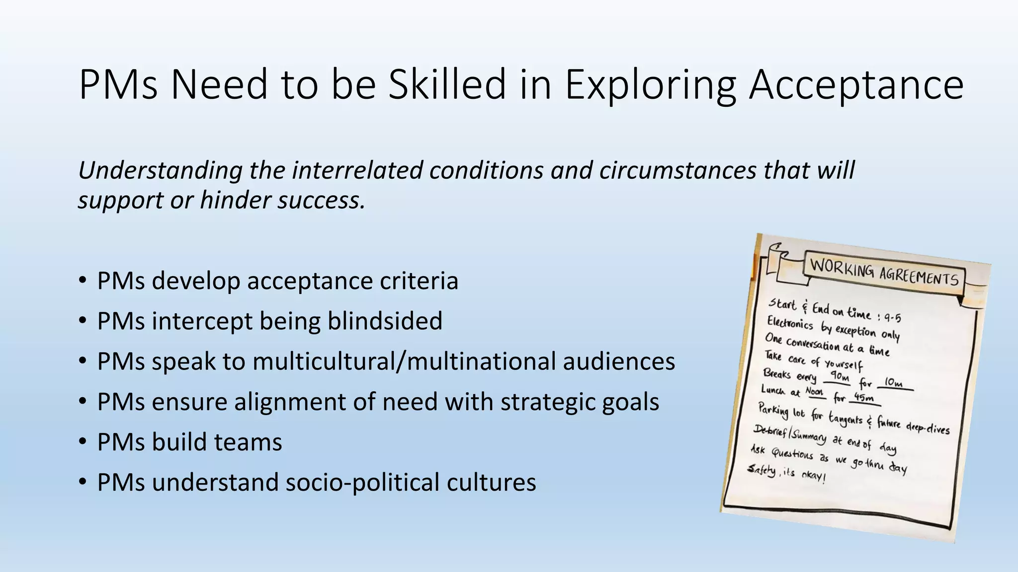 PMs Need to be Skilled in Exploring Acceptance
Understanding the interrelated conditions and circumstances that will
support or hinder success.
• PMs develop acceptance criteria
• PMs intercept being blindsided
• PMs speak to multicultural/multinational audiences
• PMs ensure alignment of need with strategic goals
• PMs build teams
• PMs understand socio-political cultures
 