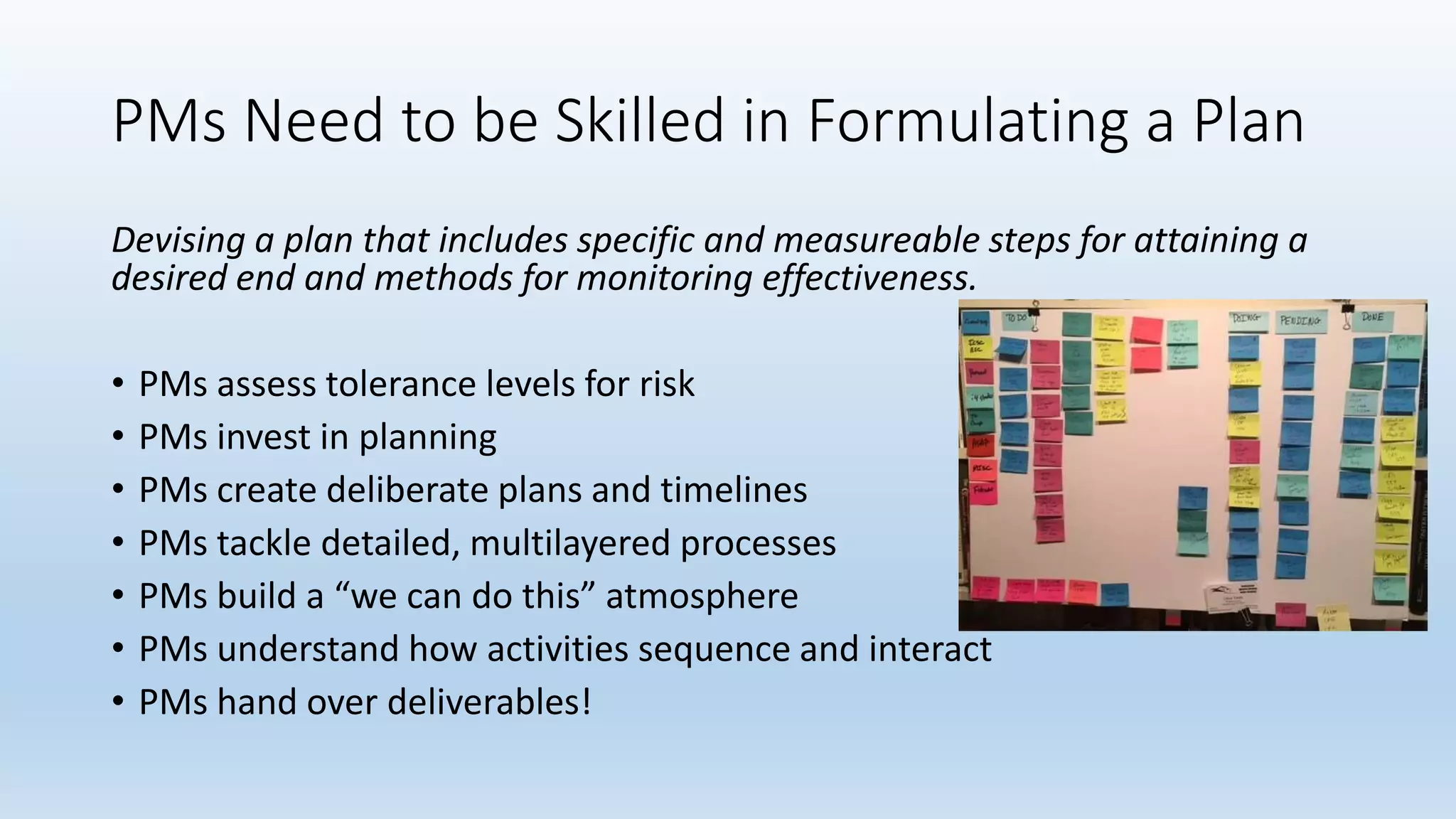 PMs Need to be Skilled in Formulating a Plan
Devising a plan that includes specific and measureable steps for attaining a
desired end and methods for monitoring effectiveness.
• PMs assess tolerance levels for risk
• PMs invest in planning
• PMs create deliberate plans and timelines
• PMs tackle detailed, multilayered processes
• PMs build a “we can do this” atmosphere
• PMs understand how activities sequence and interact
• PMs hand over deliverables!
 