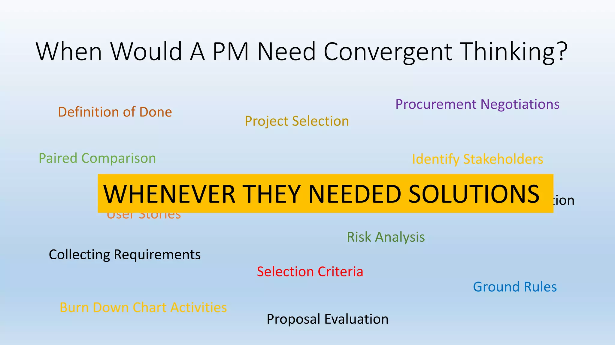 When Would A PM Need Convergent Thinking?
Definition of Done
Identify Stakeholders
SWOT Analysis
Procurement Negotiations
Collecting Requirements
Burn Down Chart Activities
Risk Analysis
Proposal Evaluation
Opportunity Identification
User Stories
Project Selection
Ground Rules
Selection Criteria
Paired Comparison
WHENEVER THEY NEEDED SOLUTIONS
 