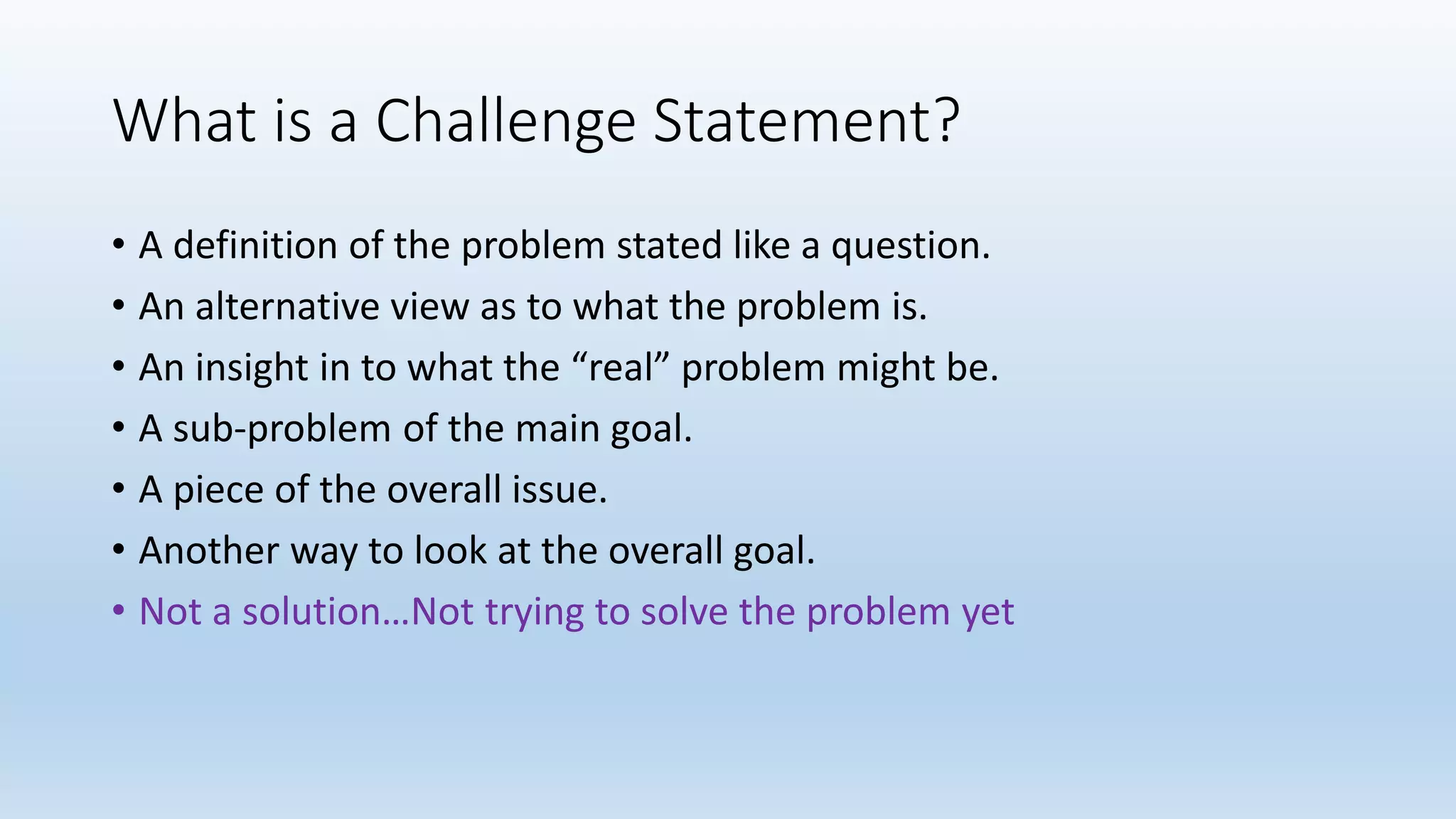 What is a Challenge Statement?
• A definition of the problem stated like a question.
• An alternative view as to what the problem is.
• An insight in to what the “real” problem might be.
• A sub-problem of the main goal.
• A piece of the overall issue.
• Another way to look at the overall goal.
• Not a solution…Not trying to solve the problem yet
 