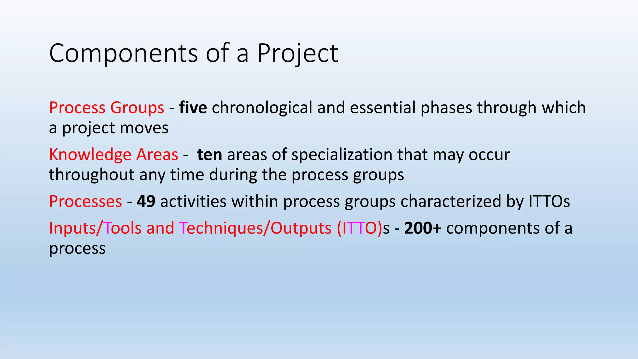 Components of a Project
Process Groups - five chronological and essential phases through which
a project moves
Knowledge Areas - ten areas of specialization that may occur
throughout any time during the process groups
Processes - 49 activities within process groups characterized by ITTOs
Inputs/Tools and Techniques/Outputs (ITTO)s - 200+ components of a
process
 