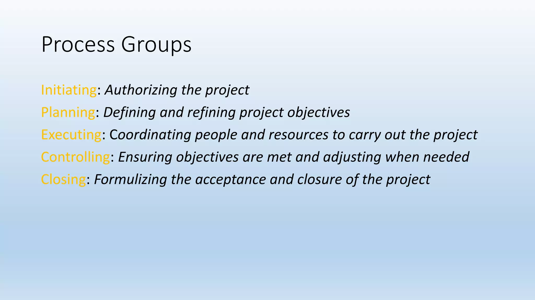 Process Groups
Initiating: Authorizing the project
Planning: Defining and refining project objectives
Executing: Coordinating people and resources to carry out the project
Controlling: Ensuring objectives are met and adjusting when needed
Closing: Formulizing the acceptance and closure of the project
 